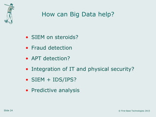 Slide 24 © First Base Technologies 2015
How can Big Data help?
• SIEM on steroids?
• Fraud detection
• APT detection?
• Integration of IT and physical security?
• SIEM + IDS/IPS?
• Predictive analysis
 