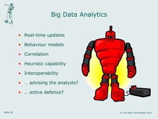 Slide 26 © First Base Technologies 2015
Big Data Analytics
• Real-time updates
• Behaviour models
• Correlation
• Heuristic capability
• Interoperability
• … advising the analysts?
• … active defence?
 