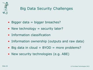 Slide 28 © First Base Technologies 2015
Big Data Security Challenges
• Bigger data = bigger breaches?
• New technology = security later?
• Information classification
• Information ownership (outputs and raw data)
• Big data in cloud + BYOD = more problems?
• New security technologies (e.g. ABE)
 