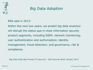 Slide 33 © First Base Technologies 2015
Big Data Adoption
RSA said in 2013:
Within the next two years, we predict big data analytics
will disrupt the status quo in most information security
product segments, including SIEM; network monitoring;
user authentication and authorization; identity
management; fraud detection; and governance, risk &
compliance.
Big Data Holds Big Promise For Security – RSA Security Brief, January 2013
 