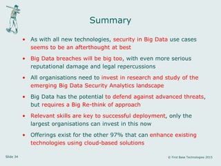 Slide 34 © First Base Technologies 2015
Summary
• As with all new technologies, security in Big Data use cases
seems to be an afterthought at best
• Big Data breaches will be big too, with even more serious
reputational damage and legal repercussions
• All organisations need to invest in research and study of the
emerging Big Data Security Analytics landscape
• Big Data has the potential to defend against advanced threats,
but requires a Big Re-think of approach
• Relevant skills are key to successful deployment, only the
largest organisations can invest in this now
• Offerings exist for the other 97% that can enhance existing
technologies using cloud-based solutions
 