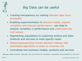 Slide 6 © First Base Technologies 2015
Big Data can be useful
• Creating transparency by making relevant data more
accessible
• Enabling experimentation to discover needs, expose
variability and improve performance - use data to
analyse variability in performance and understand the
root causes
• Segmenting populations to customise actions and tailor
products and services to meet specific needs
• Replacing/supporting human decision-making with
automated algorithms in order to minimise risk
• Innovating new business models, products and services
McKinsey Global Institute: “Big data: The next frontier for innovation, competition, and productivity”, May 2011
 