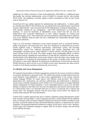 International Journal of Network Security & Its Applications (IJNSA) Vol.8, No.1, January 2016
68
middleware for mobile consumers of IaaS cloud applications. MiLAMob is a middleware-layer
that handles the real-time authentication events on behalf of consumer devices with minimal
HTTP traffic. The middleware currently supports mobile consumption of data on IaaS clouds
such as Amazon’s S3.
FermiCloud [22] uses another approach for authentication and authorization - it utilizes public
key infrastructure (PKI) X.509 certificates for user identification and authentication. FermiCloud
is built in OpenNebula115
and it develops both X.509 authentication in Sunstone OpenNebula – a
Web interface intended for user management – and X.509 authentication via command-line
interfaces. To avoid the limitations of OpenNebula access control lists that are used for
authorization after successful authentication of users, authors integrated an existing local
credential mapping service. This solution has also been extended in cloud federations to authorize
users across different cloud providers that have established trust relationships through trusted
certification authorities.
Tang et al. [23] introduce collaborative access control properties such as centralized facilities,
agility, homogeneity, and outsourcing trust. They have introduced an authorization-as-a-service
(AaaS) approach using a formalized multi-tenancy authorization system, and providing
administrative control over enhanced fine-grained trust models. Integrating trust with
cryptographic role-based access control (RBAC) is another solution [24] that ensures trust for
secure sharing of data in the cloud. The authors propose using cryptographic RBAC to enforce
authorization policies regarding the trustworthiness of roles that are evaluated by the data owner.
Another feature of the authorization system in this solution is that it develops a new concept using
role inheritance for evaluating the trustworthiness of the system. In another study, Sendo et al.
[25] propose a user-centric approach for platform-level authorization of cloud services using the
OAuth2 protocol to allow services to act on behalf of users when interacting with other services
in order to avoid sharing usernames and passwords across service
4.2. Identity and Access Management
The important functionalities of identity management systems for the success of clouds in relation
to consumer satisfaction is discussed in [26]. The authors also present an authorization system for
cloud federation using Shibboleth - an open source implementation of the security assertion
markup language (SAML) for single sign-on with different cloud providers. This solution
demonstrates how organizations can outsource authentication and authorization to third-party
clouds using an identity management system. Stihler et al. [27] also propose an integral federated
identity management for cloud computing. A trust relationship between a given user and SaaS
domains is required so that SaaS users can access the application and resources that are provided.
In a PaaS domain, there is an interceptor that acts as a proxy to accept the user’s requests and
execute them. The interceptor interacts with the secure token service (STS), and requests the
security token using the WS-Trust specification.
Contrail [29] is another approach that aims to enhance integration among heterogeneous clouds
both vertically and horizontally. Vertical integration provides a unified platform for the different
kinds of resources while horizontal integration abstracts the interaction models of different cloud
providers. In [29] the authors develop a horizontal federation scheme as a requirement for vertical
integration. The proposed federation architecture contains several layers, such as users’ identities,
business logic and a federation manager to support APIs for resources, storage, and networking
across different providers.
15
http://opennebula.org/
 