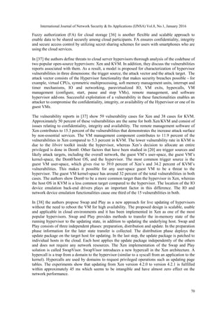 International Journal of Network Security & Its Applications (IJNSA) Vol.8, No.1, January 2016
70
Fuzzy authorization (FA) for cloud storage [36] is another flexible and scalable approach to
enable data to be shared securely among cloud participants. FA ensures confidentiality, integrity
and secure access control by utilizing secret sharing schemes for users with smartphones who are
using the cloud services.
In [37] the authors define threats to cloud server hypervisors thorough analysis of the codebase of
two popular open-source hypervisors: Xen and KVM. In addition, they discuss the vulnerabilities
reports associated with them. As a result, a model is proposed for characterization of hypervisor
vulnerabilities in three dimensions: the trigger source, the attack vector and the attack target. The
attack vector consists of the Hypervisor functionality that makes security breaches possible - for
example, virtual CPUs, symmetric multiprocessing, soft memory management units, interrupt and
timer mechanisms, IO and networking, paravirtualized IO, VM exits, hypercalls, VM
management (configure, start, pause and stop VMs), remote management, and software
hypervisor add-ons. Successful exploitation of a vulnerability in these functionalities enables an
attacker to compromise the confidentiality, integrity, or availability of the Hypervisor or one of its
guest VMs.
The vulnerability reports in [37] show 59 vulnerability cases for Xen and 38 cases for KVM.
Approximately 50 percent of these vulnerabilities are the same for both Xen/KVM and consist of
issues relating to confidentiality, integrity and availability. The remote management software of
Xen contributes to 15.3 percent of the vulnerabilities that demonstrates the increase attack surface
by non-essential services. The VM management component contributes to 11.9 percent of the
vulnerabilities in Xen compared to 5.3 percent in KVM. The lower vulnerability rate in KVM is
due to the libvirt toolkit inside the hypervisor, whereas Xen’s decision to allocate an entire
privileged is done in Dom0. Other factors that have been studied in [20] are trigger sources and
likely attack targets, including the overall network, the guest VM’s user-space, the guest VM’s
kernel-space, the Dom0/host OS, and the hypervisor. The most common trigger source is the
guest VM user-space, which gives rise to 39.0 percent of Xen’s and 34.2 percent of KVM’s
vulnerabilities. This makes it possible for any user-space guest VM to be a threat to the
hypervisor. The guest VM kernel-space has around 32 percent of the total vulnerabilities in both
cases. The authors show Dom0 to be a more common target than the hypervisor in Xen, whereas
the host OS in KVM is a less common target compared to the hypervisor. The location of the IO
device emulation back-end drivers plays an important factor in this difference. The IO and
network device emulation functionalities cause one third of the 15 vulnerabilities in both.
In [38] the authors propose Swap and Play as a new approach for live updating of hypervisors
without the need to reboot the VM for high availability. The proposed design is scalable, usable
and applicable in cloud environments and it has been implemented in Xen as one of the most
popular hypervisors. Swap and Play provides methods to transfer the in-memory state of the
running hypervisor to the updating state, in addition to updating the underlying host. Swap and
Play consists of three independent phases: preparation, distribution and update. In the preparation
phase information for the later state transfer is collected. The distribution phase deploys the
update package on the target host for updating. In the last step, the update package is patched to
individual hosts in the cloud. Each host applies the update package independently of the others
and does not require any network resources. The Xen implementation of the Swap and Play
solution is called SwapVisor. SwapVisor introduces a new hypercall in the Xen architecture. A
hypercall is a trap from a domain to the hypervisor (similar to a syscall from an application to the
kernel). Hypercalls are used by domains to request privileged operations such as updating page
tables. The experiments show that updating from Xen version 4.2.0 to version 4.2.1 is fulfilled
within approximately 45 ms which seems to be intangible and have almost zero effect on the
network performance.
 