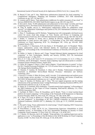 International Journal of Network Security & Its Applications (IJNSA) Vol.8, No.1, January 2016
76
[20] R. Banyal, P. Jain, and V. Jain, “Multi-factor authentication framework for cloud computing,” in
Computational Intelligence, Modelling and Simulation (CIMSim), 2013 Fifth International
Conference on, pp. 105–110, Sept 2013.
[21] R. Lomotey and R. Deters, “Saas authentication middleware for mobile consumers of iaas cloud,” in
Services (SERVICES), 2013 IEEE Ninth World Congress on, pp. 448–455, June 2013.
[22] H. Kim and S. Timm, “X.509 authentication and authorization in fermi cloud,” in Utility and Cloud
Computing (UCC), 2014 IEEE/ACM 7th International Conference on, pp. 732–737, Dec 2014.
[23] B. Tang, R. Sandhu, and Q. Li, “Multi-tenancy authorization models for collaborative cloud
services,” in Collaboration Technologies and Systems (CTS), 2013 International Conference on, pp.
132–138, May 2013.
[24] L. Zhou, V. Varadharajan, and M. Hitchens, “Integrating trust with cryptographic role-based access
control for secure cloud data storage,” in Trust, Security and Privacy in Computing and
Communications (TrustCom), 2013 12th IEEE International Conference on, pp. 560–569, July 2013.
[25] J. Sendor, Y. Lehmann, G. Serme, and A. Santana de Oliveira, “Platform level support for
authorization in cloud services with oauth 2,” in Proceedings of the 2014 IEEE International
Conference on Cloud Engineering, IC2E ’14, (Washington, DC, USA), pp. 458–465, IEEE
Computer Society, 2014.
[26] M. A. Leandro, T. J. Nascimento, D. R. dos Santos, C. M. Westphall, and C. B. Westphall, “Multi-
tenancy authorization system with federated identity for cloud-based environments using
shibboleth,” in Proceedings of the 11th International Conference on Networks, ICN 2012, pp. 88–93,
2012.
[27] M. Stihler, A. Santin, A. Marcon, and J. Fraga, “Integral federated identity management for cloud
computing,” in New Technologies, Mobility and Security (NTMS), 2012 5th International
Conference on, pp. 1–5, May 2012.
[28] Dove, E. S, Y. Joly, A.-M. Tassé, P. P. P. in Genomics, S. P. I. S. Committee, I. C. G. C. I. Ethics, P.
Committee, and B. M Knoppers, “Genomic cloud computing: legal and ethical points to consider,”
European Journal of Human Genetics, August 2014.
[29] E. Carlini, M. Coppola, P. Dazzi, L. Ricci, and G. Righetti, “Cloud federations in contrail,” in Euro-
Par 2011: Parallel Processing Workshops, vol. 7155 of Lecture Notes in Computer Science, pp. 159–
168, Springer Berlin Heidelberg, 2012.
[30] W. Hummer, P. Gaubatz, M. Strembeck, U. Zdun, and S. Dustdar, “Enforcement of Entailment
Constraints in Distributed Service-Based Business Processes,” Information and Software
Technology, 2013.
[31] J. Gouveia, P. Crocker, S. Melo De Sousa, and R. Azevedo, “E-id authentication and uniform access
to cloud storage service providers,” in Cloud Computing Technology and Science (CloudCom),
2013 IEEE 5th International Conference on, vol. 1, pp. 487–492, Dec 2013.
[32] G. Sipos, D. Scardaci, D. Wallom, and Y. Chen, “The user support programme and the training
infrastructure of the egi federated cloud,” in High Performance Computing Simulation (HPCS), 2015
International Conference on, pp. 9–18, July 2015.
[33] N. Santos, K. P. Gummadi, and R. Rodrigues, “Towards trusted cloud computing,” in Proceedings of
the 2009 Conference on Hot Topics in Cloud Computing, HotCloud’09, (Berkeley, CA, USA),
USENIX Association, 2009.
[34] T. Garfinkel, B. Pfaff, J. Chow, M. Rosenblum, and D. Boneh, “Terra: A virtual machine-based
platform for trusted computing,” in Proceedings of the Nineteenth ACM Symposium on Operating
Systems Principles, SOSP ’03, (New York, NY, USA), pp. 193–206, ACM, 2003.
[35] R. A. Popa, J. R. Lorch, D. Molnar, H. J. Wang, and L. Zhuang, “Enabling security in cloud storage
slas with cloudproof,” in Proceedings of the 2011 USENIX Conference on USENIX Annual
Technical Conference, USENIX ATC’11, (Berkeley, CA, USA), pp. 31–31, USENIX Association,
2011.
[36] S. Zhu and G. Gong, “Fuzzy authorization for cloud storage,” Cloud Computing, IEEE Transactions
on, vol. 2, pp. 422–435, Oct 2014.
[37] D. Perez-Botero, J. Szefer, and R. B. Lee, “Characterizing hypervisor vulnerabilities in cloud
computing servers,” in Proceedings of the 2013 International Workshop on Security in Cloud
Computing, Cloud Computing ’13, (New York, NY, USA), pp. 3–10, ACM, 2013.
[38] F. F. Brasser, M. Bucicoiu, and A.-R. Sadeghi, “Swap and play: Live updating hypervisors and its
application to xen,” in Proceedings of the 6th Edition of the ACM Workshop on Cloud Computing
Security, CCSW ’14, (New York, NY, USA), pp. 33–44, ACM, 2014.
 