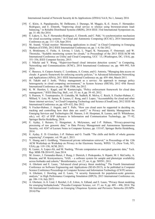 International Journal of Network Security & Its Applications (IJNSA) Vol.8, No.1, January 2016
77
[39] C. Klein, A. Papadopoulos, M. Dellkrantz, J. Durango, M. Maggio, K.-E. Arzen, F. Hernandez-
Rodriguez, and E. Elmroth, “Improving cloud service re silience using brownout-aware load-
balancing,” in Reliable Distributed Systems (SRDS), 2014 IEEE 33rd International Symposium on,
pp. 31–40, Oct 2014.
[40] E. Lakew, L. Xu, F. Hernandez-Rodriguez, E. Elmroth, and C. Pahl, “A synchronization mechanism
for cloud accounting systems,” in Cloud and Autonomic Computing (ICCAC), 2014 International
Conference on, pp. 111–120, Sept 2014.
[41] M. Anand, “Cloud monitor: Monitoring applications in cloud,” in Cloud Computing in Emerging
Markets (CCEM), 2012 IEEE International Conference on, pp. 1–4, Oct 2012.
[42] A. Brinkmann, C. Fiehe, A. Litvina, I. Lück, L. Nagel, K. Narayanan, F. Ostermair, and W.
Thronicke, “Scalable monitoring system for clouds,” in Proceedings of the 2013 IEEE/ACM 6th
International Conference on Utility and Cloud Computing, UCC ’13, (Washington, DC, USA), pp.
351–356, IEEE Computer Society, 2013.
[43] J. Nikolai and Y. Wang, “Hypervisor-based cloud intrusion detection system,” in Computing,
Networking and Communications (ICNC), 2014 International Conference on, pp. 989–993, Feb
2014.
[44] C. Basescu, A. Carpen-Amarie, C. Leordeanu, A. Costan, and G. Antoniu, “Managing data access on
clouds: A generic framework for enforcing security policies,” in Advanced Information Networking
and Applications (AINA), 2011 IEEE International Conference on, pp. 459–466, March 2011.
[45] H. Takabi and J. Joshi, “Policy management as a service: An approach to manage policy
heterogeneity in cloud computing environment,” in System Science (HICSS), 2012 45th Hawaii
International Conference on, pp. 5500–5508, Jan 2012.
[46] K. W. Hamlen, L. Kagal, and M. Kantarcioglu, “Policy enforcement framework for cloud data
management.,” IEEE Data Eng. Bull., vol. 35, no. 4, pp. 39–45, 2012.
[47] S. Pearson, V. Tountopoulos, D. Catteddu, M. Sudholt, R. Molva, C. Reich, S. Fischer-Hubner, C.
Millard, V. Lotz, M. Jaatun, R. Leenes, C. Rong, and J. Lopez, “Accountability for cloud and other
future internet services,” in Cloud Computing Technology and Science (CloudCom), 2012 IEEE 4th
International Conference on, pp. 629–632, Dec 2012.
[48] S. Fischer-Hubner, J. Angulo, and T. Pulls, “How can cloud users be supported in deciding on,
tracking and controlling how their data are used?,” in Privacy and Identity Management for
Emerging Services and Technologies (M. Hansen, J.-H. Hoepman, R. Leenes, and D. Whitehouse,
eds.), vol. 421 of IFIP Advances in Information and Communication Technology, pp. 77–92,
Springer Berlin Heidelberg, 2014.
[49] E. Ayday, J. Raisaro, U. Hengartner, A. Molyneaux, and J.-P. Hubaux, “Privacy-preserving
processing of raw genomic data,” in Data Privacy Management and Autonomous Spontaneous
Security, vol. 8247 of Lecture Notes in Computer Science, pp. 133147, Springer Berlin Heidelberg,
2014.
[50] E. Ayday, E. D. Cristofaro, J.-P. Hubaux and G. Tsudik "The chills and thrills of whole genome
sequencing", Computer, vol. 99, pp.1, 2013.
[51] Y. Huang and I. Goldberg, “Outsourced private information retrieval,” in Proceedings of the 12th
ACM Workshop on Workshop on Privacy in the Electronic Society, WPES ’13, (New York, NY,
USA), pp. 119–130, ACM, 2013.
[52] K. Lauter, A. Lopez-Alt, and M. Naehrig, “Private computation on encrypted genomic data,” Tech.
Rep. MSR-TR-2014-93, June 2014.
[53] M. Gostev, J. Fernandez-Banet, J. Rung, J. Dietrich, I. Prokopenko, S. Ripatti, M. I. McCarthy, A.
Brazma, and M. Krestyaninova, “SAIL - a software system for sample and phenotype availability
across biobanks and cohorts,” Bioinformatics, vol. 27, no. 4, pp. 589591, 2011.
[54] A. Gholami and E. Laure, “Advanced cloud privacy threat modeling,” The Fourth International
Conference on Software Engineering and Applications (SEAS-2015), to be published in Computer
Science Conference Proceedings in Computer Science and Information Technology (CS/IT) series.
[55] A. Gholami, J. Dowling, and E. Laure, “A security framework for population-scale genomics
analysis,” in High Performance Computing Simulation (HPCS), 2015 International Conference on,
pp. 106–114, July 2015.
[56] A. Gholami, A.-S. Lind, J. Reichel, J.-E. Litton, A. Edlund, and E. Laure, “Privacy threat modeling
for emerging biobankclouds,” Procedia Computer Science, vol. 37, no. 0, pp. 489 – 496, 2014. The
5th International Conference on Emerging Ubiquitous Systems and Pervasive Networks (EUSPN-
2014)/The
 