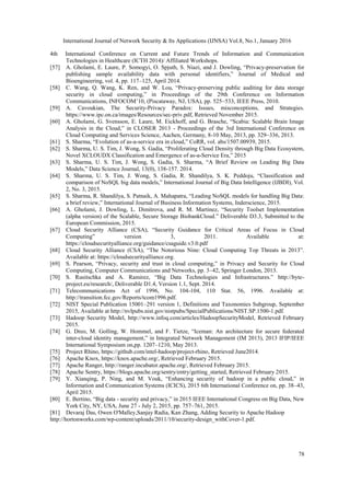 International Journal of Network Security & Its Applications (IJNSA) Vol.8, No.1, January 2016
78
4th International Conference on Current and Future Trends of Information and Communication
Technologies in Healthcare (ICTH 2014)/ Affiliated Workshops.
[57] A. Gholami, E. Laure, P. Somogyi, O. Spjuth, S. Niazi, and J. Dowling, “Privacy-preservation for
publishing sample availability data with personal identifiers,” Journal of Medical and
Bioengineering, vol. 4, pp. 117–125, April 2014.
[58] C. Wang, Q. Wang, K. Ren, and W. Lou, “Privacy-preserving public auditing for data storage
security in cloud computing,” in Proceedings of the 29th Conference on Information
Communications, INFOCOM’10, (Piscataway, NJ, USA), pp. 525–533, IEEE Press, 2010.
[59] A. Cavoukian, The Security-Privacy Paradox: Issues, misconceptions, and Strategies.
https://www.ipc.on.ca/images/Resources/sec-priv.pdf, Retrieved November 2015.
[60] A. Gholami, G. Svensson, E. Laure, M. Eickhoff, and G. Brasche, “Scabia: Scalable Brain Image
Analysis in the Cloud,” in CLOSER 2013 - Proceedings of the 3rd International Conference on
Cloud Computing and Services Science, Aachen, Germany, 8-10 May, 2013, pp. 329–336, 2013.
[61] S. Sharma, “Evolution of as-a-service era in cloud,” CoRR, vol. abs/1507.00939, 2015.
[62] S. Sharma, U. S. Tim, J. Wong, S. Gadia, “Proliferating Cloud Density through Big Data Ecosystem,
Novel XCLOUDX Classification and Emergence of as-a-Service Era,” 2015
[63] S. Sharma, U. S. Tim, J. Wong, S. Gadia, S. Sharma, “A Brief Review on Leading Big Data
Models,” Data Science Journal, 13(0), 138-157. 2014.
[64] S. Sharma, U. S. Tim, J. Wong, S. Gadia, R. Shandilya, S. K. Peddoju, “Classification and
comparison of NoSQL big data models,” International Journal of Big Data Intelligence (IJBDI), Vol.
2, No. 3, 2015.
[65] S. Sharma, R. Shandilya, S. Patnaik, A. Mahapatra, “Leading NoSQL models for handling Big Data:
a brief review,” International Journal of Business Information Systems, Inderscience, 2015.
[66] A. Gholami, J. Dowling, L. Dimitrova, and R. M. Martinez, “Security Toolset Implementation
(alpha version) of the Scalable, Secure Storage BiobankCloud.” Deliverable D3.3, Submitted to the
European Commission, 2015.
[67] Cloud Security Alliance (CSA), “Security Guidance for Critical Areas of Focus in Cloud
Computing” version 3, 2011. Available at:
https://cloudsecurityalliance.org/guidance/csaguide.v3.0.pdf
[68] Cloud Security Alliance (CSA), “The Notorious Nine: Cloud Computing Top Threats in 2013”.
Available at: https://cloudsecurityalliance.org.
[69] S. Pearson, “Privacy, security and trust in cloud computing,” in Privacy and Security for Cloud
Computing, Computer Communications and Networks, pp. 3–42, Springer London, 2013.
[70] S. Rusitschka and A. Ramirez, “Big Data Technologies and Infrastructures.” http://byte-
project.eu/research/, Deliverable D1.4, Version 1.1, Sept. 2014.
[71] Telecommunications Act of 1996, No. 104-104, 110 Stat. 56, 1996. Available at:
http://transition.fcc.gov/Reports/tcom1996.pdf.
[72] NIST Special Publication 15001–291 version 1, Definitions and Taxonomies Subgroup, September
2015, Available at http://nvlpubs.nist.gov/nistpubs/SpecialPublications/NIST.SP.1500-1.pdf.
[73] Hadoop Security Model, http://www.infoq.com/articles/HadoopSecurityModel, Retrieved February
2015.
[74] G. Dreo, M. Golling, W. Hommel, and F. Tietze, “Iceman: An architecture for secure federated
inter-cloud identity management,” in Integrated Network Management (IM 2013), 2013 IFIP/IEEE
International Symposium on,pp. 1207–1210, May 2013.
[75] Project Rhino, https://github.com/intel-hadoop/project-rhino, Retrieved June2014.
[76] Apache Knox, https://knox.apache.org/, Retrieved February 2015.
[77] Apache Ranger, http://ranger.incubator.apache.org/, Retrieved February 2015.
[78] Apache Sentry, https://blogs.apache.org/sentry/entry/getting_started, Retrieved February 2015.
[79] Y. Xianqing, P. Ning, and M. Vouk, “Enhancing security of hadoop in a public cloud,” in
Information and Communication Systems (ICICS), 2015 6th International Conference on, pp. 38–43,
April 2015.
[80] E. Bertino, “Big data - security and privacy,” in 2015 IEEE International Congress on Big Data, New
York City, NY, USA, June 27 - July 2, 2015, pp. 757–761, 2015.
[81] Devaraj Das, Owen O'Malley,Sanjay Radia, Kan Zhang, Adding Security to Apache Hadoop
http://hortonworks.com/wp-content/uploads/2011/10/security-design_withCover-1.pdf.
 
