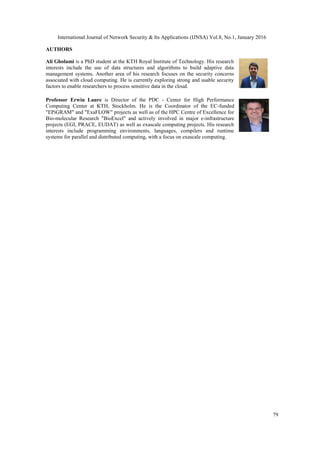 International Journal of Network Security & Its Applications (IJNSA) Vol.8, No.1, January 2016
79
AUTHORS
Ali Gholami is a PhD student at the KTH Royal Institute of Technology. His research
interests include the use of data structures and algorithms to build adaptive data
management systems. Another area of his research focuses on the security concerns
associated with cloud computing. He is currently exploring strong and usable security
factors to enable researchers to process sensitive data in the cloud.
Professor Erwin Laure is Director of the PDC - Center for High Performance
Computing Center at KTH, Stockholm. He is the Coordinator of the EC-funded
"EPiGRAM" and "ExaFLOW" projects as well as of the HPC Centre of Excellence for
Bio-molecular Research "BioExcel" and actively involved in major e-infrastructure
projects (EGI, PRACE, EUDAT) as well as exascale computing projects. His research
interests include programming environments, languages, compilers and runtime
systems for parallel and distributed computing, with a focus on exascale computing.
 
