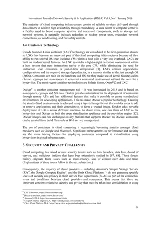International Journal of Network Security & Its Applications (IJNSA) Vol.8, No.1, January 2016
64
The majority of cloud computing infrastructures consist of reliable services delivered through
data centers to achieve high availability through redundancy. A data center or computer center is
a facility used to house computer systems and associated components, such as storage and
network systems. It generally includes redundant or backup power units, redundant network
connections, air conditioning, and fire safety controls.
2.4. Container Technology
Clouds based on Linux container (LXC)8
technology are considered to be next-generation clouds,
so LXCs has become an important part of the cloud computing infrastructures because of their
ability to run several OS-level isolated VMs within a host with a very low overhead. LXCs are
built on modern kernel features. An LXC resembles a light-weight execution environment within
a host system that runs instructions native to the core CPU while eliminating the need for
instruction level emulation or just-in-time compilation [8]. LXCs contain applications,
configurations and the required storage dependencies, in a manner similar to the just enough OS
(JeOS). Containers are built on the hardware and OS but they make use of kernel features called
chroots, cgroups and namespaces to construct a contained environment without the need for a
hypervisor. The most recent container technologies are Solaris Zones, OpenVZ and LXC.
Docker9
is another container management tool – it was introduced in 2013 and is based on
namespaces, cgroups and SELinux. Docker provides automation for the deployment of containers
through remote APIs and has additional features that make it possible to create standardized
environments for developing applications. This has made Docker a popular technology. Creating
the standardized environments is achieved using a layered image format that enables users to add
or remove applications and their dependencies to form a trusted image. Docker adds portable
deployment of LXCs across different machines. In cloud terms, one can think of LXC as the
hypervisor and Docker as both the open virtualization appliance and the provision engine [12].
Docker images can run unchanged on any platform that supports Docker. In Docker, containers
can be created from build files such as Web service management.
The use of containers in cloud computing is increasingly becoming popular amongst cloud
providers such as Google and Microsoft. Significant improvements in performance and security
are the main driving factors for employing containers compared to virtualization using
hypervisors in cloud infrastructures.
3. SECURITY AND PRIVACY CHALLENGES
Cloud computing has raised several security threats such as data breaches, data loss, denial of
service, and malicious insiders that have been extensively studied in [67, 68]. These threats
mainly originate from issues such as multi-tenancy, loss of control over data and trust.
(Explanations of these issues follow in the next subsection.)
Consequently, the majority of cloud providers – including Amazon’s Simple Storage Service
(S3)10
, the Google Compute Engine11
and the Citrix Cloud Platform12
- do not guarantee specific
levels of security and privacy in their service level agreements (SLAs) as part of the contractual
terms and conditions between cloud providers and consumers. This means that there are
important concerns related to security and privacy that must be taken into consideration in using
8
LXC Containers, https://linuxcontainers.org/
9
Docker Containers, https://www.docker.com/
10
Amazon S3 SLA, https://aws.amazon.com/s3/sla/
11
Google Compute Engine SLA, https://cloud.google.com/compute/sla
12
Citrix Cloud Platform SLA, https://www.citrix.se/products/cloudplatform/overview.html
 