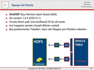 www.ise-informatik.de
Copyright (C) ISE GmbH - All Rights Reserved 23
Enable
eXtreme
Performance.
 OraOOP Guy Harrison team Quest (Dell)
 Ab version 1.4.5 (CDH 5.1)
 Oracle direct path (non-buffered) IO for all reads
 Auf mappers werden Anzahl Blöcke verteilt
 Bei partitionierten Tabellen, kann der Mapper pro Partition arbeiten
Sqoop mit Oracle
ORACLE
TABLE
HDFS HADOOP
MAPPER
ORACLE
SESSION
HADOOP
MAPPER
ORACLE
SESSION
 