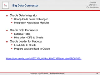 www.ise-informatik.de
Copyright (C) ISE GmbH - All Rights Reserved 26
Enable
eXtreme
Performance.
 Oracle Data Integrator
 Sqoop loads beide Richtungen
 Integration Knowledge Modules
 Oracle SQL Connector
 External Table
 Hive oder HDFS to Oracle
 Oracle Loader for Hadoop
 Load data to Oracle
 Prepare data and load to Oracle
https://docs.oracle.com/cd/E57371_01/doc.41/e57352/start.htm#BDCUG261
Big Data Connector
 