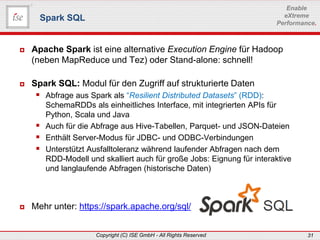 www.ise-informatik.de
Copyright (C) ISE GmbH - All Rights Reserved 31
Enable
eXtreme
Performance.
 Apache Spark ist eine alternative Execution Engine für Hadoop
(neben MapReduce und Tez) oder Stand-alone: schnell!
 Spark SQL: Modul für den Zugriff auf strukturierte Daten
 Abfrage aus Spark als “Resilient Distributed Datasets” (RDD):
SchemaRDDs als einheitliches Interface, mit integrierten APIs für
Python, Scala und Java
 Auch für die Abfrage aus Hive-Tabellen, Parquet- und JSON-Dateien
 Enthält Server-Modus für JDBC- und ODBC-Verbindungen
 Unterstützt Ausfalltoleranz während laufender Abfragen nach dem
RDD-Modell und skalliert auch für große Jobs: Eignung für interaktive
und langlaufende Abfragen (historische Daten)
 Mehr unter: https://spark.apache.org/sql/
Spark SQL
 