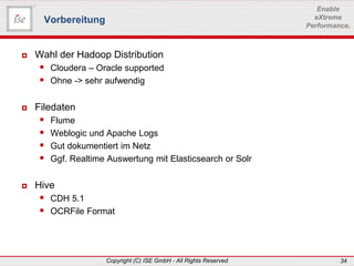 www.ise-informatik.de
Copyright (C) ISE GmbH - All Rights Reserved 34
Enable
eXtreme
Performance.
 Wahl der Hadoop Distribution
 Cloudera – Oracle supported
 Ohne -> sehr aufwendig
 Filedaten
 Flume
 Weblogic und Apache Logs
 Gut dokumentiert im Netz
 Ggf. Realtime Auswertung mit Elasticsearch or Solr
 Hive
 CDH 5.1
 OCRFile Format
Vorbereitung
 