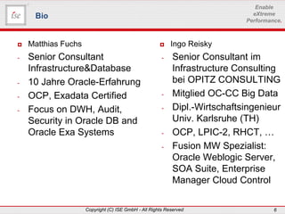 www.ise-informatik.de
Copyright (C) ISE GmbH - All Rights Reserved 6
Enable
eXtreme
Performance.
 Matthias Fuchs
- Senior Consultant
Infrastructure&Database
- 10 Jahre Oracle-Erfahrung
- OCP, Exadata Certified
- Focus on DWH, Audit,
Security in Oracle DB and
Oracle Exa Systems
Bio
 Ingo Reisky
- Senior Consultant im
Infrastructure Consulting
bei OPITZ CONSULTING
- Mitglied OC-CC Big Data
- Dipl.-Wirtschaftsingenieur
Univ. Karlsruhe (TH)
- OCP, LPIC-2, RHCT, …
- Fusion MW Spezialist:
Oracle Weblogic Server,
SOA Suite, Enterprise
Manager Cloud Control
 