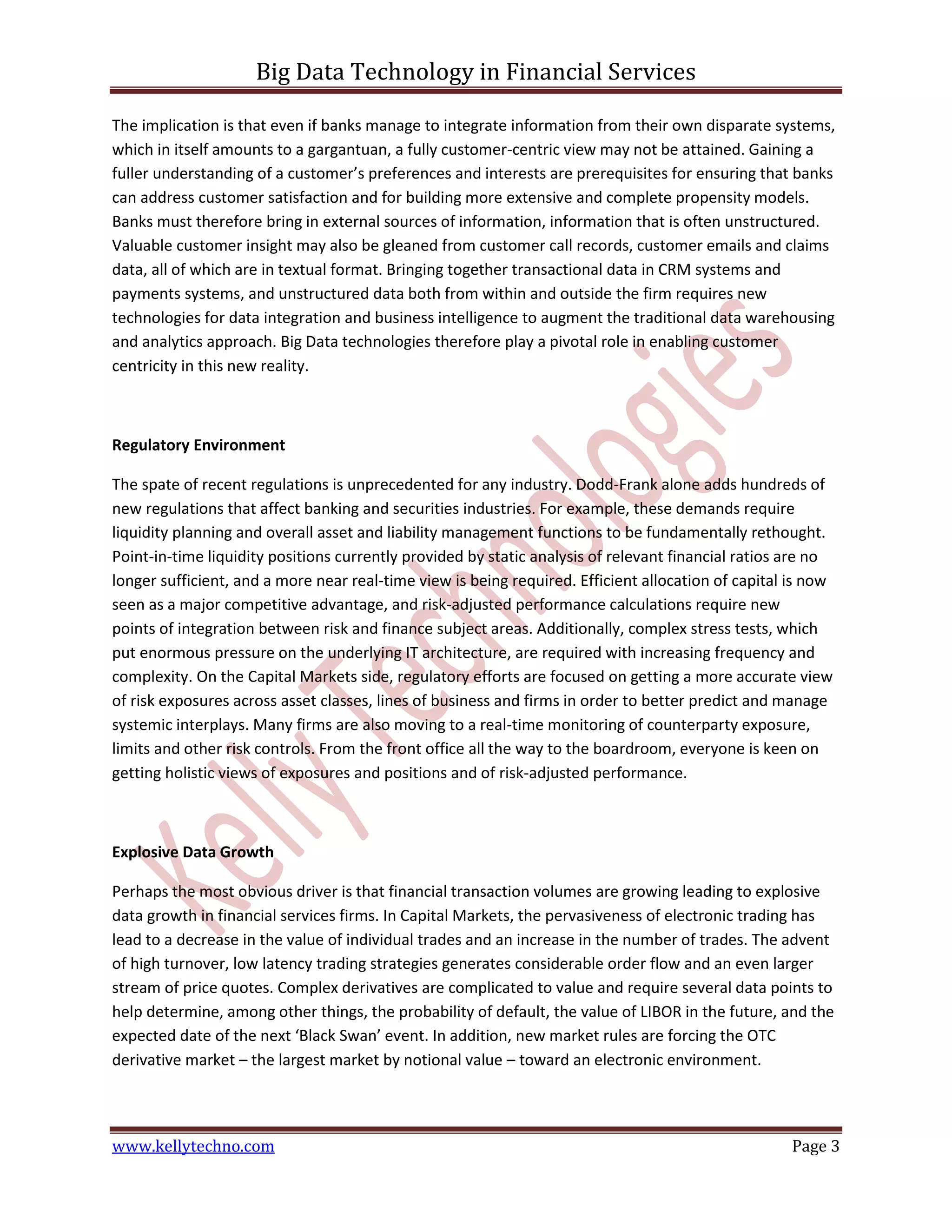 Big Data Technology in Financial Services
www.kellytechno.com Page 3
The implication is that even if banks manage to integrate information from their own disparate systems,
which in itself amounts to a gargantuan, a fully customer-centric view may not be attained. Gaining a
fuller understanding of a customer’s preferences and interests are prerequisites for ensuring that banks
can address customer satisfaction and for building more extensive and complete propensity models.
Banks must therefore bring in external sources of information, information that is often unstructured.
Valuable customer insight may also be gleaned from customer call records, customer emails and claims
data, all of which are in textual format. Bringing together transactional data in CRM systems and
payments systems, and unstructured data both from within and outside the firm requires new
technologies for data integration and business intelligence to augment the traditional data warehousing
and analytics approach. Big Data technologies therefore play a pivotal role in enabling customer
centricity in this new reality.
Regulatory Environment
The spate of recent regulations is unprecedented for any industry. Dodd-Frank alone adds hundreds of
new regulations that affect banking and securities industries. For example, these demands require
liquidity planning and overall asset and liability management functions to be fundamentally rethought.
Point-in-time liquidity positions currently provided by static analysis of relevant financial ratios are no
longer sufficient, and a more near real-time view is being required. Efficient allocation of capital is now
seen as a major competitive advantage, and risk-adjusted performance calculations require new
points of integration between risk and finance subject areas. Additionally, complex stress tests, which
put enormous pressure on the underlying IT architecture, are required with increasing frequency and
complexity. On the Capital Markets side, regulatory efforts are focused on getting a more accurate view
of risk exposures across asset classes, lines of business and firms in order to better predict and manage
systemic interplays. Many firms are also moving to a real-time monitoring of counterparty exposure,
limits and other risk controls. From the front office all the way to the boardroom, everyone is keen on
getting holistic views of exposures and positions and of risk-adjusted performance.
Explosive Data Growth
Perhaps the most obvious driver is that financial transaction volumes are growing leading to explosive
data growth in financial services firms. In Capital Markets, the pervasiveness of electronic trading has
lead to a decrease in the value of individual trades and an increase in the number of trades. The advent
of high turnover, low latency trading strategies generates considerable order flow and an even larger
stream of price quotes. Complex derivatives are complicated to value and require several data points to
help determine, among other things, the probability of default, the value of LIBOR in the future, and the
expected date of the next ‘Black Swan’ event. In addition, new market rules are forcing the OTC
derivative market – the largest market by notional value – toward an electronic environment.
 