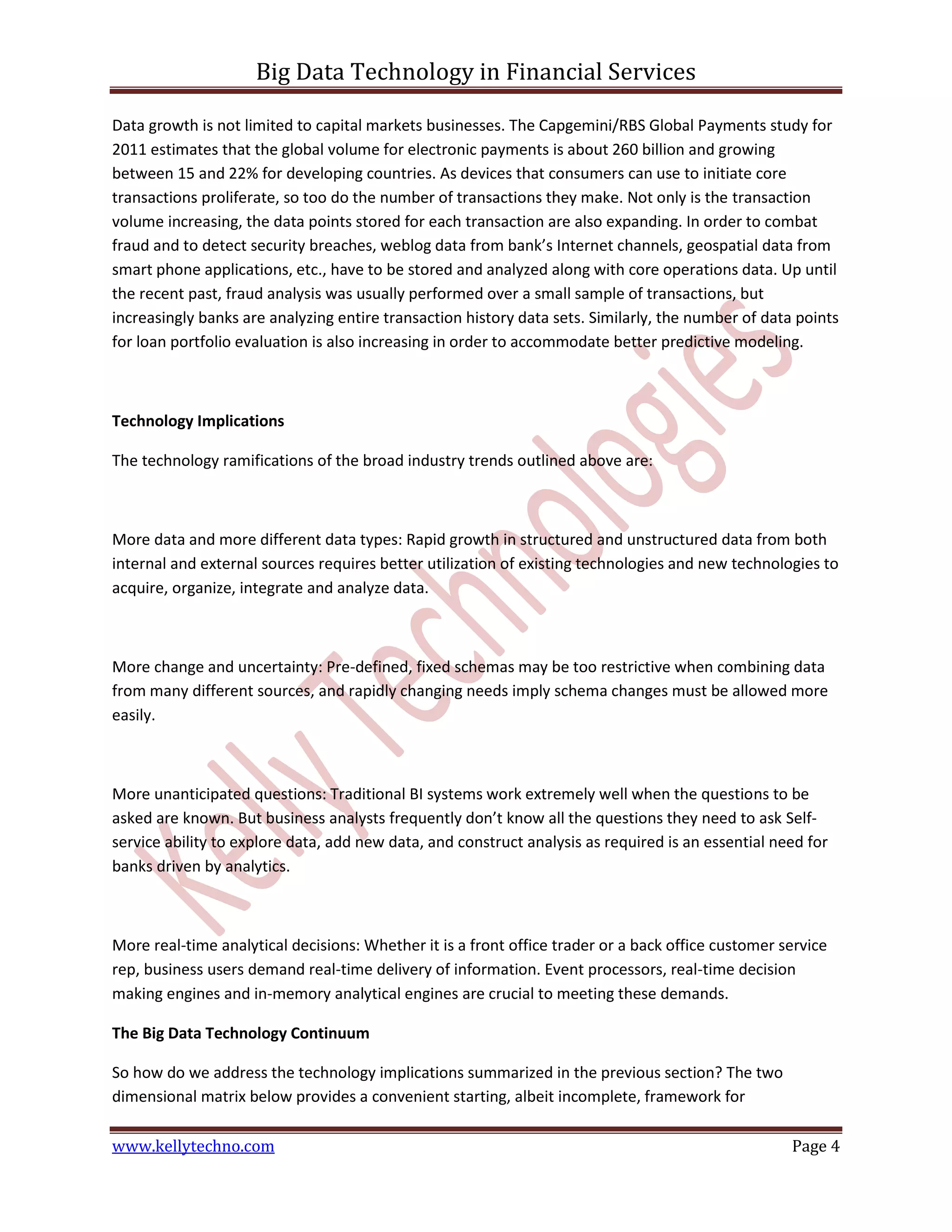 Big Data Technology in Financial Services
www.kellytechno.com Page 4
Data growth is not limited to capital markets businesses. The Capgemini/RBS Global Payments study for
2011 estimates that the global volume for electronic payments is about 260 billion and growing
between 15 and 22% for developing countries. As devices that consumers can use to initiate core
transactions proliferate, so too do the number of transactions they make. Not only is the transaction
volume increasing, the data points stored for each transaction are also expanding. In order to combat
fraud and to detect security breaches, weblog data from bank’s Internet channels, geospatial data from
smart phone applications, etc., have to be stored and analyzed along with core operations data. Up until
the recent past, fraud analysis was usually performed over a small sample of transactions, but
increasingly banks are analyzing entire transaction history data sets. Similarly, the number of data points
for loan portfolio evaluation is also increasing in order to accommodate better predictive modeling.
Technology Implications
The technology ramifications of the broad industry trends outlined above are:
More data and more different data types: Rapid growth in structured and unstructured data from both
internal and external sources requires better utilization of existing technologies and new technologies to
acquire, organize, integrate and analyze data.
More change and uncertainty: Pre-defined, fixed schemas may be too restrictive when combining data
from many different sources, and rapidly changing needs imply schema changes must be allowed more
easily.
More unanticipated questions: Traditional BI systems work extremely well when the questions to be
asked are known. But business analysts frequently don’t know all the questions they need to ask Self-
service ability to explore data, add new data, and construct analysis as required is an essential need for
banks driven by analytics.
More real-time analytical decisions: Whether it is a front office trader or a back office customer service
rep, business users demand real-time delivery of information. Event processors, real-time decision
making engines and in-memory analytical engines are crucial to meeting these demands.
The Big Data Technology Continuum
So how do we address the technology implications summarized in the previous section? The two
dimensional matrix below provides a convenient starting, albeit incomplete, framework for
 