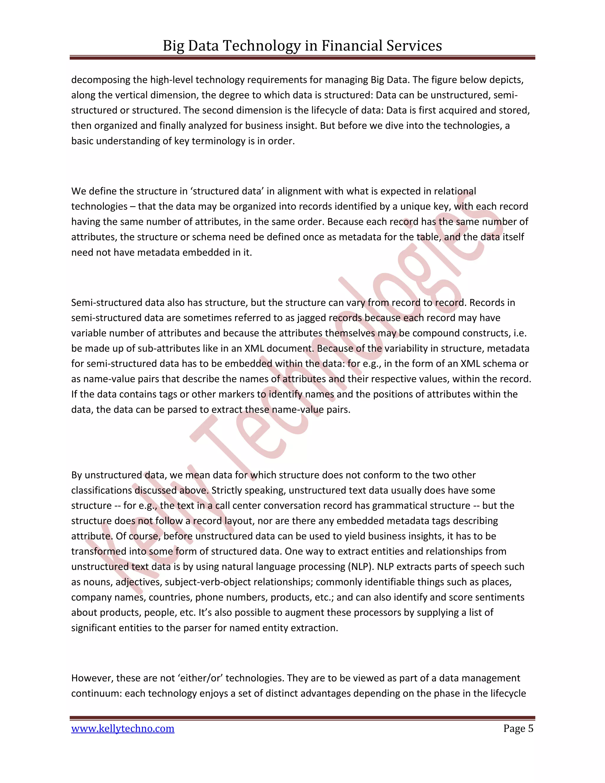 Big Data Technology in Financial Services
www.kellytechno.com Page 5
decomposing the high-level technology requirements for managing Big Data. The figure below depicts,
along the vertical dimension, the degree to which data is structured: Data can be unstructured, semi-
structured or structured. The second dimension is the lifecycle of data: Data is first acquired and stored,
then organized and finally analyzed for business insight. But before we dive into the technologies, a
basic understanding of key terminology is in order.
We define the structure in ‘structured data’ in alignment with what is expected in relational
technologies – that the data may be organized into records identified by a unique key, with each record
having the same number of attributes, in the same order. Because each record has the same number of
attributes, the structure or schema need be defined once as metadata for the table, and the data itself
need not have metadata embedded in it.
Semi-structured data also has structure, but the structure can vary from record to record. Records in
semi-structured data are sometimes referred to as jagged records because each record may have
variable number of attributes and because the attributes themselves may be compound constructs, i.e.
be made up of sub-attributes like in an XML document. Because of the variability in structure, metadata
for semi-structured data has to be embedded within the data: for e.g., in the form of an XML schema or
as name-value pairs that describe the names of attributes and their respective values, within the record.
If the data contains tags or other markers to identify names and the positions of attributes within the
data, the data can be parsed to extract these name-value pairs.
By unstructured data, we mean data for which structure does not conform to the two other
classifications discussed above. Strictly speaking, unstructured text data usually does have some
structure -- for e.g., the text in a call center conversation record has grammatical structure -- but the
structure does not follow a record layout, nor are there any embedded metadata tags describing
attribute. Of course, before unstructured data can be used to yield business insights, it has to be
transformed into some form of structured data. One way to extract entities and relationships from
unstructured text data is by using natural language processing (NLP). NLP extracts parts of speech such
as nouns, adjectives, subject-verb-object relationships; commonly identifiable things such as places,
company names, countries, phone numbers, products, etc.; and can also identify and score sentiments
about products, people, etc. It’s also possible to augment these processors by supplying a list of
significant entities to the parser for named entity extraction.
However, these are not ‘either/or’ technologies. They are to be viewed as part of a data management
continuum: each technology enjoys a set of distinct advantages depending on the phase in the lifecycle
 