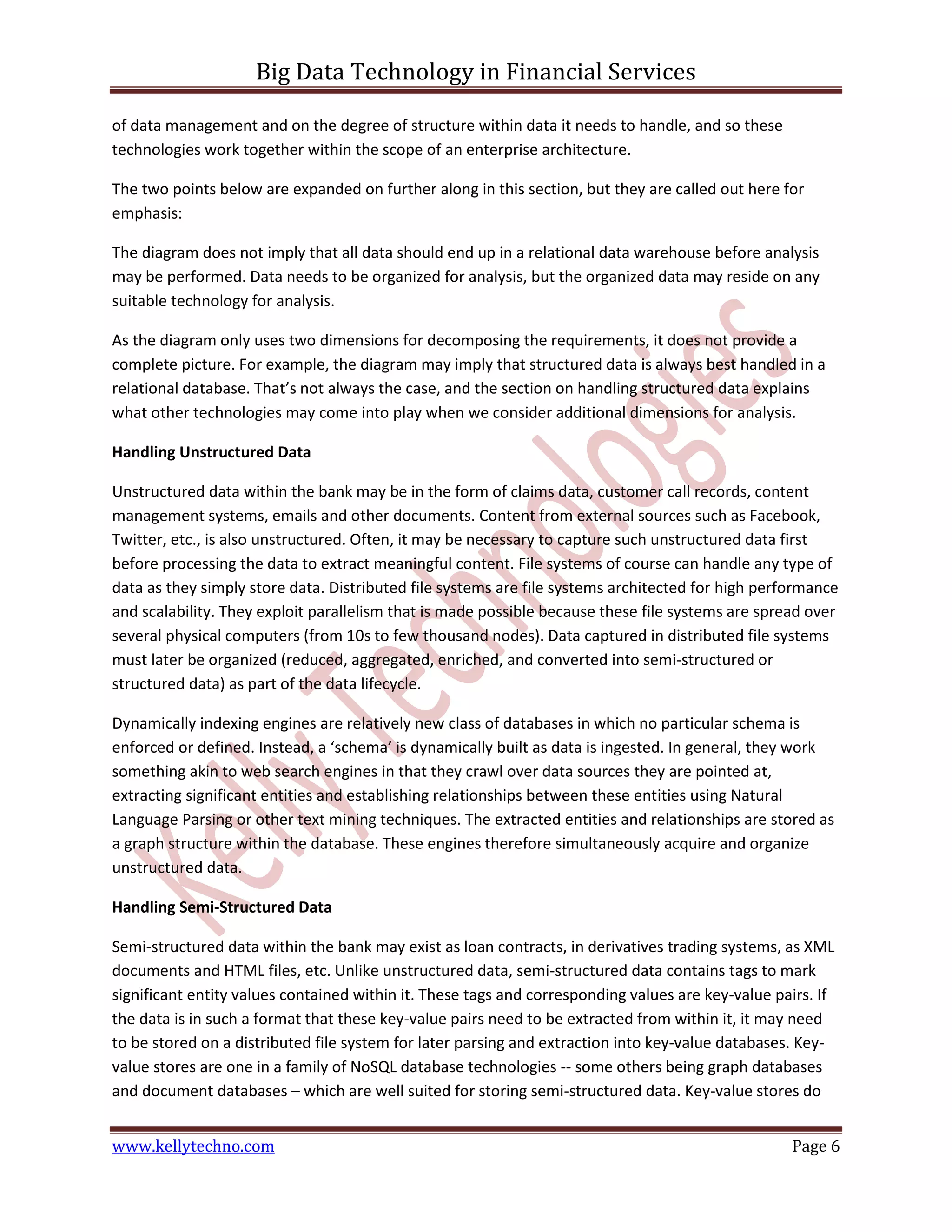 Big Data Technology in Financial Services
www.kellytechno.com Page 6
of data management and on the degree of structure within data it needs to handle, and so these
technologies work together within the scope of an enterprise architecture.
The two points below are expanded on further along in this section, but they are called out here for
emphasis:
The diagram does not imply that all data should end up in a relational data warehouse before analysis
may be performed. Data needs to be organized for analysis, but the organized data may reside on any
suitable technology for analysis.
As the diagram only uses two dimensions for decomposing the requirements, it does not provide a
complete picture. For example, the diagram may imply that structured data is always best handled in a
relational database. That’s not always the case, and the section on handling structured data explains
what other technologies may come into play when we consider additional dimensions for analysis.
Handling Unstructured Data
Unstructured data within the bank may be in the form of claims data, customer call records, content
management systems, emails and other documents. Content from external sources such as Facebook,
Twitter, etc., is also unstructured. Often, it may be necessary to capture such unstructured data first
before processing the data to extract meaningful content. File systems of course can handle any type of
data as they simply store data. Distributed file systems are file systems architected for high performance
and scalability. They exploit parallelism that is made possible because these file systems are spread over
several physical computers (from 10s to few thousand nodes). Data captured in distributed file systems
must later be organized (reduced, aggregated, enriched, and converted into semi-structured or
structured data) as part of the data lifecycle.
Dynamically indexing engines are relatively new class of databases in which no particular schema is
enforced or defined. Instead, a ‘schema’ is dynamically built as data is ingested. In general, they work
something akin to web search engines in that they crawl over data sources they are pointed at,
extracting significant entities and establishing relationships between these entities using Natural
Language Parsing or other text mining techniques. The extracted entities and relationships are stored as
a graph structure within the database. These engines therefore simultaneously acquire and organize
unstructured data.
Handling Semi-Structured Data
Semi-structured data within the bank may exist as loan contracts, in derivatives trading systems, as XML
documents and HTML files, etc. Unlike unstructured data, semi-structured data contains tags to mark
significant entity values contained within it. These tags and corresponding values are key-value pairs. If
the data is in such a format that these key-value pairs need to be extracted from within it, it may need
to be stored on a distributed file system for later parsing and extraction into key-value databases. Key-
value stores are one in a family of NoSQL database technologies -- some others being graph databases
and document databases – which are well suited for storing semi-structured data. Key-value stores do
 