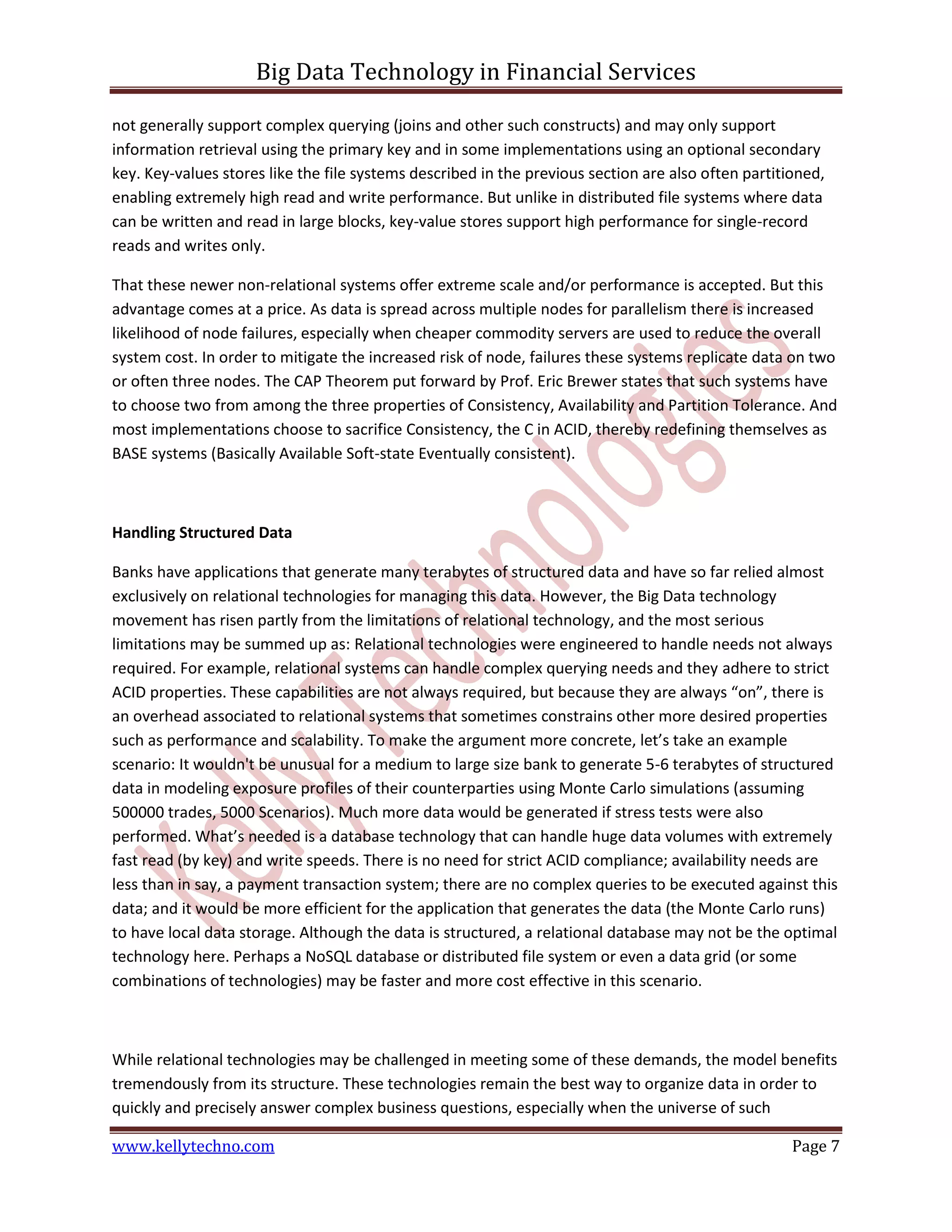 Big Data Technology in Financial Services
www.kellytechno.com Page 7
not generally support complex querying (joins and other such constructs) and may only support
information retrieval using the primary key and in some implementations using an optional secondary
key. Key-values stores like the file systems described in the previous section are also often partitioned,
enabling extremely high read and write performance. But unlike in distributed file systems where data
can be written and read in large blocks, key-value stores support high performance for single-record
reads and writes only.
That these newer non-relational systems offer extreme scale and/or performance is accepted. But this
advantage comes at a price. As data is spread across multiple nodes for parallelism there is increased
likelihood of node failures, especially when cheaper commodity servers are used to reduce the overall
system cost. In order to mitigate the increased risk of node, failures these systems replicate data on two
or often three nodes. The CAP Theorem put forward by Prof. Eric Brewer states that such systems have
to choose two from among the three properties of Consistency, Availability and Partition Tolerance. And
most implementations choose to sacrifice Consistency, the C in ACID, thereby redefining themselves as
BASE systems (Basically Available Soft-state Eventually consistent).
Handling Structured Data
Banks have applications that generate many terabytes of structured data and have so far relied almost
exclusively on relational technologies for managing this data. However, the Big Data technology
movement has risen partly from the limitations of relational technology, and the most serious
limitations may be summed up as: Relational technologies were engineered to handle needs not always
required. For example, relational systems can handle complex querying needs and they adhere to strict
ACID properties. These capabilities are not always required, but because they are always “on”, there is
an overhead associated to relational systems that sometimes constrains other more desired properties
such as performance and scalability. To make the argument more concrete, let’s take an example
scenario: It wouldn't be unusual for a medium to large size bank to generate 5-6 terabytes of structured
data in modeling exposure profiles of their counterparties using Monte Carlo simulations (assuming
500000 trades, 5000 Scenarios). Much more data would be generated if stress tests were also
performed. What’s needed is a database technology that can handle huge data volumes with extremely
fast read (by key) and write speeds. There is no need for strict ACID compliance; availability needs are
less than in say, a payment transaction system; there are no complex queries to be executed against this
data; and it would be more efficient for the application that generates the data (the Monte Carlo runs)
to have local data storage. Although the data is structured, a relational database may not be the optimal
technology here. Perhaps a NoSQL database or distributed file system or even a data grid (or some
combinations of technologies) may be faster and more cost effective in this scenario.
While relational technologies may be challenged in meeting some of these demands, the model benefits
tremendously from its structure. These technologies remain the best way to organize data in order to
quickly and precisely answer complex business questions, especially when the universe of such
 