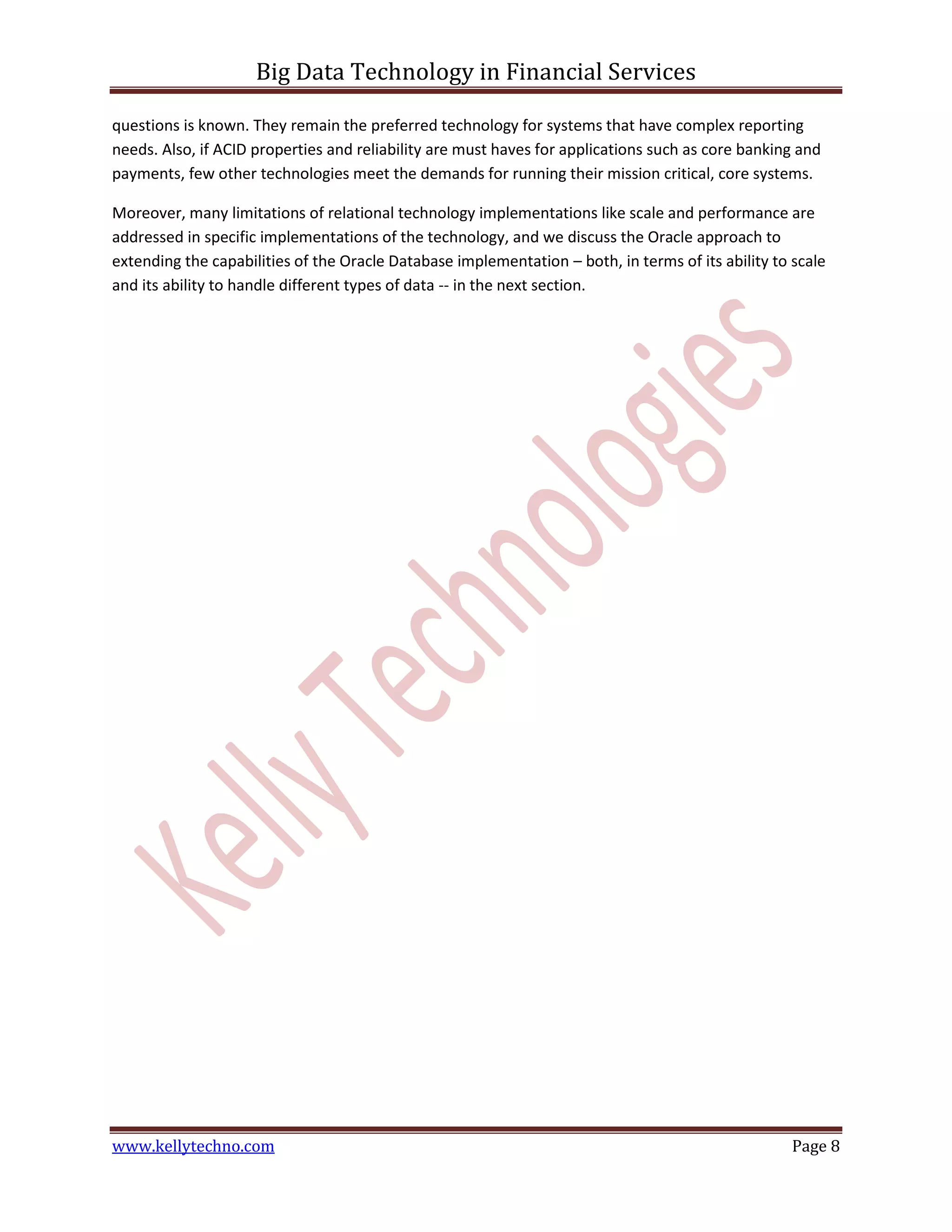 Big Data Technology in Financial Services
www.kellytechno.com Page 8
questions is known. They remain the preferred technology for systems that have complex reporting
needs. Also, if ACID properties and reliability are must haves for applications such as core banking and
payments, few other technologies meet the demands for running their mission critical, core systems.
Moreover, many limitations of relational technology implementations like scale and performance are
addressed in specific implementations of the technology, and we discuss the Oracle approach to
extending the capabilities of the Oracle Database implementation – both, in terms of its ability to scale
and its ability to handle different types of data -- in the next section.
 