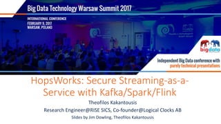 FEBRUARY 9, 2017, WARSAW
HopsWorks: Secure Streaming-as-a-
Service with Kafka/Spark/Flink
Theofilos Kakantousis
Research Engineer@RISE SICS, Co-founder@Logical Clocks AB
Slides by Jim Dowling, Theofilos Kakantousis
 