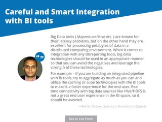Careful and Smart Integration 
with BI tools 
Big Data tools ( Mapreduce/Hive etc. ) are known for 
their latency problems, but on the other hand they are 
excellent for processing petabytes of data in a 
distributed computing environment. When it comes to 
integration with any BI/reporting tools, big data 
technologies should be used in an appropriate manner 
so that you can avoid the negatives and leverage the 
strength of these technologies. 
For example – if you are building an integrated pipeline 
with BI tools, try to aggregate as much as you can and 
utilize the caching or cube technologies with the BI tools 
to make it a faster experience for the end user. Real 
time connectivity with big data sources like Hive/HDFS is 
not a great end user experience in the BI space, so it 
should be avoided. 
“ “ 
—Ashish Dubey, Solutions Architect at Qubole 
See in List Form 
 