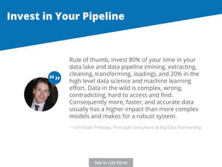 Invest in Your Pipeline 
Rule of thumb, invest 80% of your time in your 
data lake and data pipeline (mining, extracting, 
cleaning, transforming, loading), and 20% in the 
high level data science and machine learning 
effort. Data in the wild is complex, wrong, 
contradicting, hard to access and find. 
Consequently more, faster, and accurate data 
usually has a higher impact than more complex 
models and makes for a robust system. 
“ “ 
—Christian Prokopp, Principal Consultant at Big Data Partnership 
See in List Form 
 