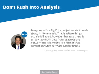Don’t Rush Into Analysis 
Everyone with a Big Data project wants to rush 
straight into analysis. That is where things 
usually fall apart, however, because there is 
simply too much data flowing across the 
network and it is mostly in a format that 
current analytics software cannot handle. 
“ “ 
—Rick Aguirre, president of Cirries Technologies 
See in List Form 
 