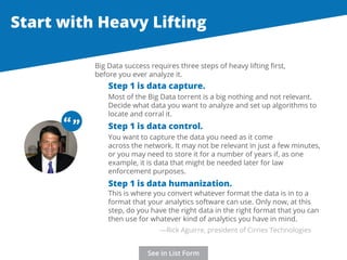Start with Heavy Lifting 
Big Data success requires three steps of heavy lifting first, 
before you ever analyze it. 
Step 1 is data capture. 
Most of the Big Data torrent is a big nothing and not relevant. 
Decide what data you want to analyze and set up algorithms to 
locate and corral it. 
“ “ 
Step 1 is data control. 
You want to capture the data you need as it come 
across the network. It may not be relevant in just a few minutes, 
or you may need to store it for a number of years if, as one 
example, it is data that might be needed later for law 
enforcement purposes. 
Step 1 is data humanization. 
This is where you convert whatever format the data is in to a 
format that your analytics software can use. Only now, at this 
step, do you have the right data in the right format that you can 
then use for whatever kind of analytics you have in mind. 
—Rick Aguirre, president of Cirries Technologies 
See in List Form 
 