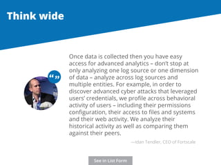 Once data is collected then you have easy 
access for advanced analytics – don’t stop at 
only analyzing one log source or one dimension 
of data – analyze across log sources and 
multiple entities. For example, in order to 
discover advanced cyber attacks that leveraged 
users’ credentials, we profile across behavioral 
activity of users – including their permissions 
configuration, their access to files and systems 
and their web activity. We analyze their 
historical activity as well as comparing them 
against their peers. 
Think wide 
“ “ 
—Idan Tendler, CEO of Fortscale 
See in List Form 
 
