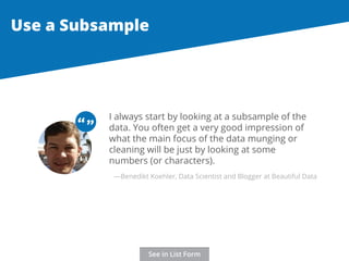 Use a Subsample 
I always start by looking at a subsample of the 
data. You often get a very good impression of 
what the main focus of the data munging or 
cleaning will be just by looking at some 
numbers (or characters). 
“ “ 
—Benedikt Koehler, Data Scientist and Blogger at Beautiful Data 
See in List Form 
 
