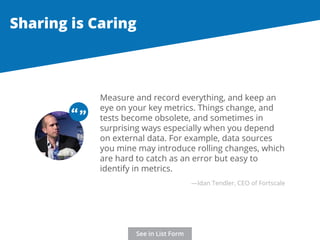 Sharing is Caring 
Measure and record everything, and keep an 
eye on your key metrics. Things change, and 
tests become obsolete, and sometimes in 
surprising ways especially when you depend 
on external data. For example, data sources 
you mine may introduce rolling changes, which 
are hard to catch as an error but easy to 
identify in metrics. 
“ “ 
—Idan Tendler, CEO of Fortscale 
See in List Form 
 