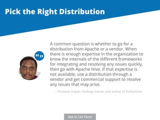 Pick the Right Distribution 
A common question is whether to go for a 
distribution from Apache or a vendor. When 
there is enough expertise in the organization to 
know the internals of the different frameworks 
for integrating and resolving any issues quickly, 
then go with Apache Hive. If that expertise is 
not available, use a distribution through a 
vendor and get commercial support to resolve 
any issues that may arise. 
“ “ 
—Praveen Sripati, Hadoop trainer and author of Dattamsha 
See in List Form 
 