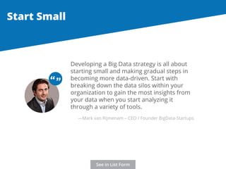 Developing a Big Data strategy is all about 
starting small and making gradual steps in 
becoming more data-driven. Start with 
breaking down the data silos within your 
organization to gain the most insights from 
your data when you start analyzing it 
through a variety of tools. 
Start Small 
“ “ 
—Mark van Rijmenam – CEO / Founder BigData-Startups 
See in List Form 
 