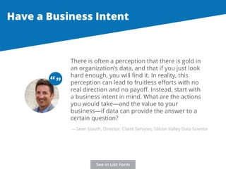 Have a Business Intent 
There is often a perception that there is gold in 
an organization’s data, and that if you just look 
hard enough, you will find it. In reality, this 
perception can lead to fruitless efforts with no 
real direction and no payoff. Instead, start with 
a business intent in mind. What are the actions 
you would take—and the value to your 
business—if data can provide the answer to a 
certain question? 
“ “ 
—Sean Stauth, Director, Client Services, Silicon Valley Data Science 
See in List Form 
 