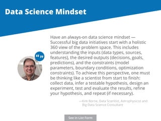 Data Science Mindset 
Have an always-on data science mindset — 
Successful big data initiatives start with a holistic 
360 view of the problem space. This includes 
understanding the inputs (data types, sources, 
features), the desired outputs (decisions, goals, 
predictions), and the constraints (model 
parameters, boundary conditions, optimization 
constraints). To achieve this perspective, one must 
be thinking like a scientist from start to finish: 
collect data, infer a testable hypothesis, design an 
experiment, test and evaluate the results, refine 
your hypothesis, and repeat (if necessary). 
“ “ 
—Kirk Borne, Data Scientist, Astrophysicist and 
Big Data Science Consultant 
See in List Form 
 