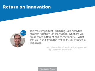 Return on Innovation 
The most important ROI in Big Data Analytics 
projects is Return On Innovation. What are you 
doing that’s different and consequential? What 
sets you apart from the rest of the multitudes in 
this space? 
“ “ 
—Kirk Borne, Data Scientist, Astrophysicist and 
Big Data Science Consultant 
See in List Form 
 