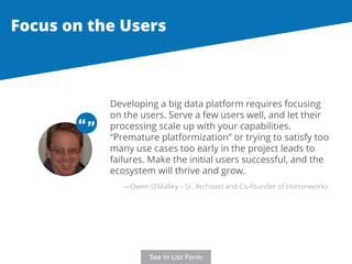 Focus on the Users 
Developing a big data platform requires focusing 
on the users. Serve a few users well, and let their 
processing scale up with your capabilities. 
“Premature platformization” or trying to satisfy too 
many use cases too early in the project leads to 
failures. Make the initial users successful, and the 
ecosystem will thrive and grow. 
“ “ 
—Owen O’Malley – Sr. Architect and Co-founder of Hortonworks 
See in List Form 
 
