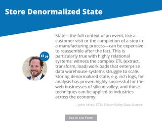 Store Denormalized State 
State—the full context of an event, like a 
customer visit or the completion of a step in 
a manufacturing process—can be expensive 
to reassemble after the fact. This is 
particularly true with highly relational 
systems: witness the complex ETL (extract, 
transform, load) workloads that enterprise 
data warehouse systems struggle to scale. 
Storing denormalized state, e.g. rich logs, for 
analysis has proven highly successful for the 
web businesses of silicon valley, and those 
techniques can be applied to industries 
across the economy. 
“ “ 
—John Akred, CTO, Silicon Valley Data Science 
See in List Form 
 
