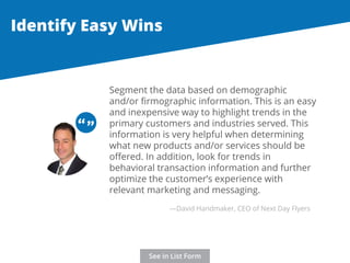 Identify Easy Wins 
Segment the data based on demographic 
and/or firmographic information. This is an easy 
and inexpensive way to highlight trends in the 
primary customers and industries served. This 
information is very helpful when determining 
what new products and/or services should be 
offered. In addition, look for trends in 
behavioral transaction information and further 
optimize the customer’s experience with 
relevant marketing and messaging. 
“ “ 
—David Handmaker, CEO of Next Day Flyers 
See in List Form 
 