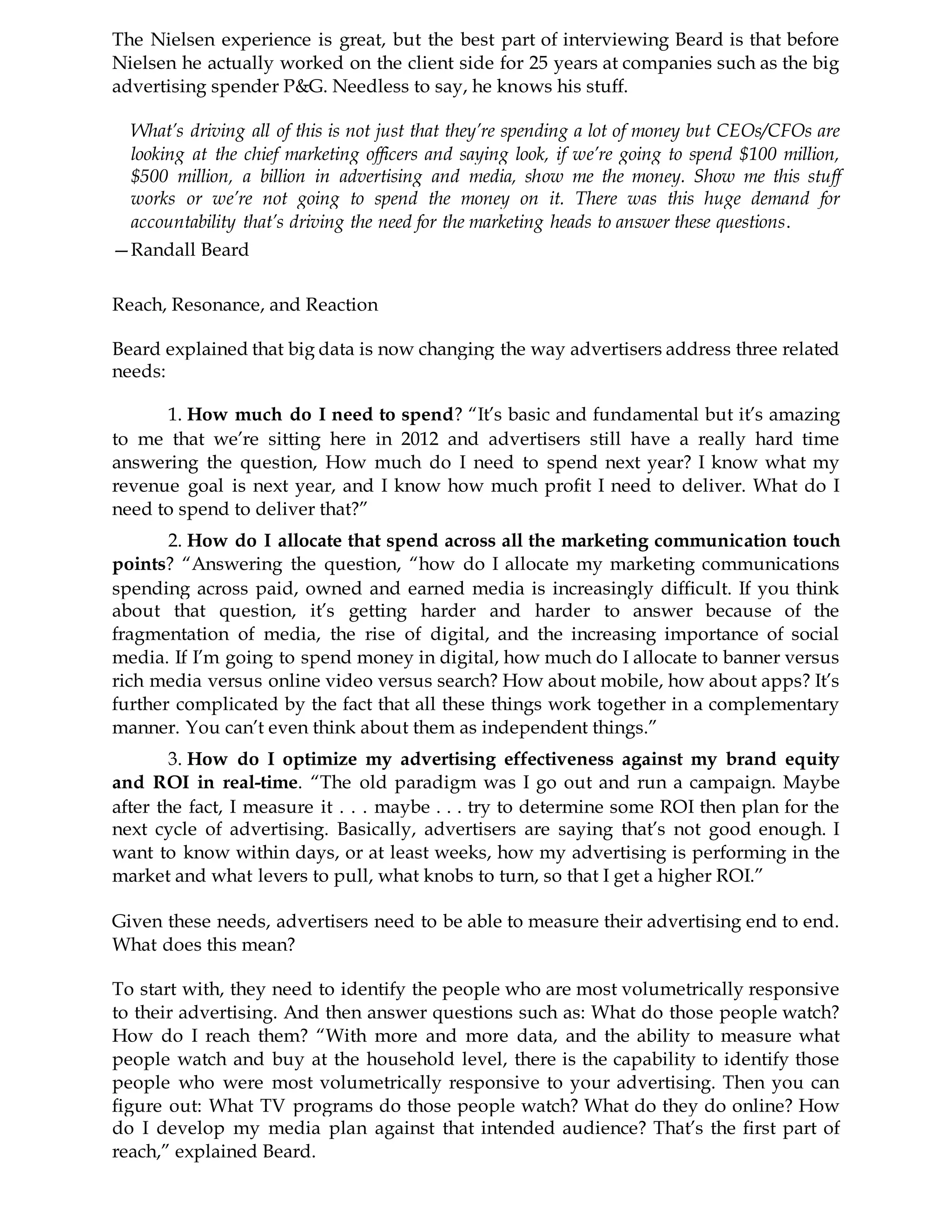 The Nielsen experience is great, but the best part of interviewing Beard is that before
Nielsen he actually worked on the client side for 25 years at companies such as the big
advertising spender P&G. Needless to say, he knows his stuff.
What’s driving all of this is not just that they’re spending a lot of money but CEOs/CFOs are
looking at the chief marketing officers and saying look, if we’re going to spend $100 million,
$500 million, a billion in advertising and media, show me the money. Show me this stuff
works or we’re not going to spend the money on it. There was this huge demand for
accountability that’s driving the need for the marketing heads to answer these questions.
—Randall Beard
Reach, Resonance, and Reaction
Beard explained that big data is now changing the way advertisers address three related
needs:
1. How much do I need to spend? “It’s basic and fundamental but it’s amazing
to me that we’re sitting here in 2012 and advertisers still have a really hard time
answering the question, How much do I need to spend next year? I know what my
revenue goal is next year, and I know how much profit I need to deliver. What do I
need to spend to deliver that?”
2. How do I allocate that spend across all the marketing communication touch
points? “Answering the question, “how do I allocate my marketing communications
spending across paid, owned and earned media is increasingly difficult. If you think
about that question, it’s getting harder and harder to answer because of the
fragmentation of media, the rise of digital, and the increasing importance of social
media. If I’m going to spend money in digital, how much do I allocate to banner versus
rich media versus online video versus search? How about mobile, how about apps? It’s
further complicated by the fact that all these things work together in a complementary
manner. You can’t even think about them as independent things.”
3. How do I optimize my advertising effectiveness against my brand equity
and ROI in real-time. “The old paradigm was I go out and run a campaign. Maybe
after the fact, I measure it . . . maybe . . . try to determine some ROI then plan for the
next cycle of advertising. Basically, advertisers are saying that’s not good enough. I
want to know within days, or at least weeks, how my advertising is performing in the
market and what levers to pull, what knobs to turn, so that I get a higher ROI.”
Given these needs, advertisers need to be able to measure their advertising end to end.
What does this mean?
To start with, they need to identify the people who are most volumetrically responsive
to their advertising. And then answer questions such as: What do those people watch?
How do I reach them? “With more and more data, and the ability to measure what
people watch and buy at the household level, there is the capability to identify those
people who were most volumetrically responsive to your advertising. Then you can
figure out: What TV programs do those people watch? What do they do online? How
do I develop my media plan against that intended audience? That’s the first part of
reach,” explained Beard.
 