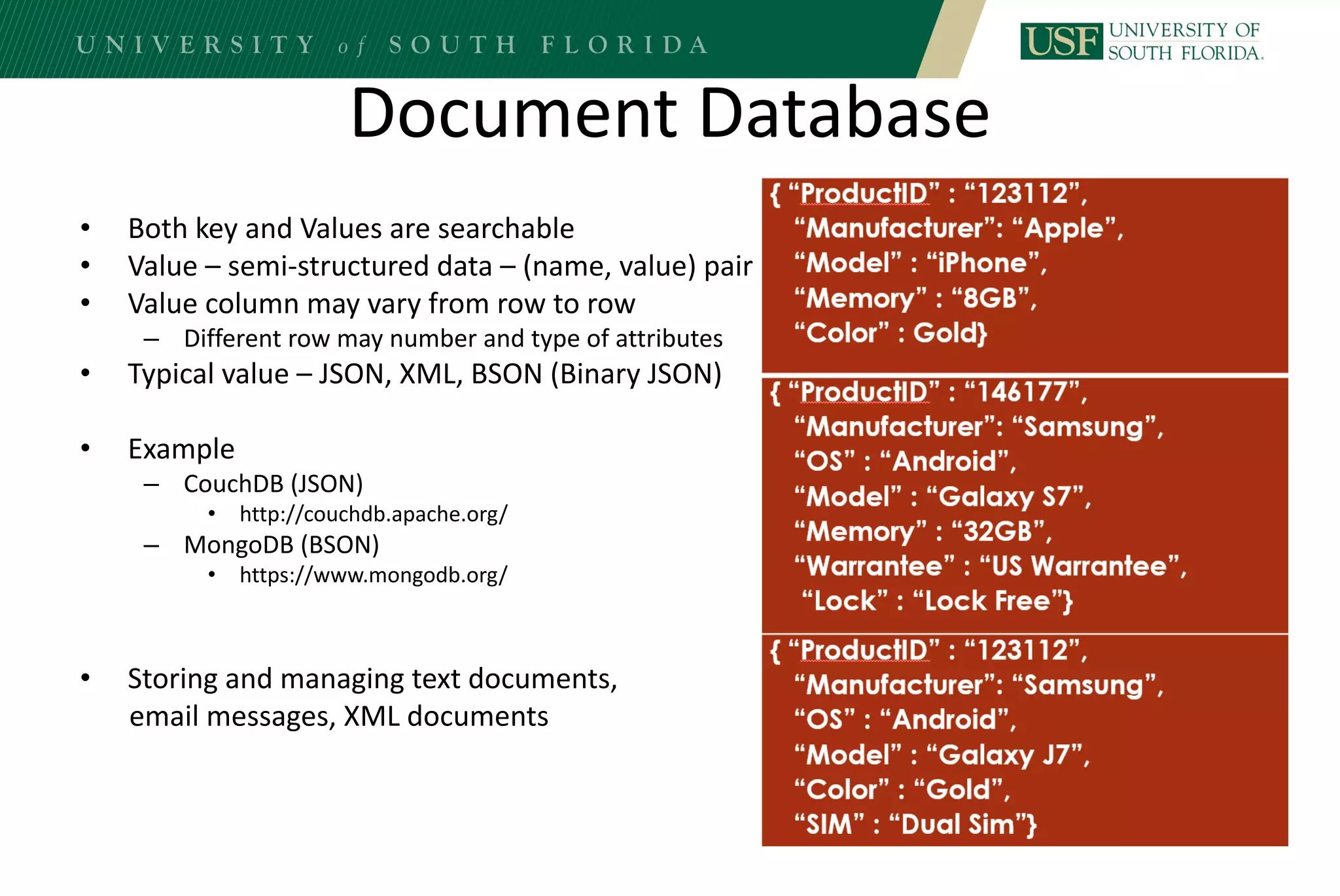 Document Database
• Both key and Values are searchable
• Value – semi-structured data – (name, value) pair
• Value column may vary from row to row
– Different row may number and type of attributes
• Typical value – JSON, XML, BSON (Binary JSON)
• Example
– CouchDB (JSON)
• http://couchdb.apache.org/
– MongoDB (BSON)
• https://www.mongodb.org/
• Storing and managing text documents,
email messages, XML documents
 
