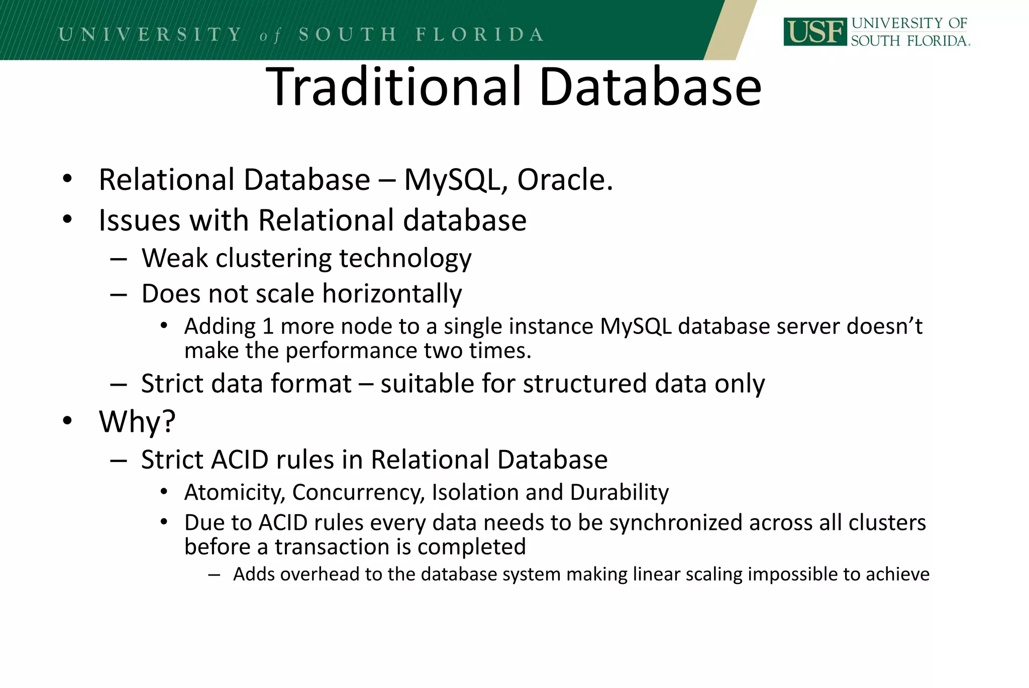 Traditional Database
• Relational Database – MySQL, Oracle.
• Issues with Relational database
– Weak clustering technology
– Does not scale horizontally
• Adding 1 more node to a single instance MySQL database server doesn’t
make the performance two times.
– Strict data format – suitable for structured data only
• Why?
– Strict ACID rules in Relational Database
• Atomicity, Concurrency, Isolation and Durability
• Due to ACID rules every data needs to be synchronized across all clusters
before a transaction is completed
– Adds overhead to the database system making linear scaling impossible to achieve
 