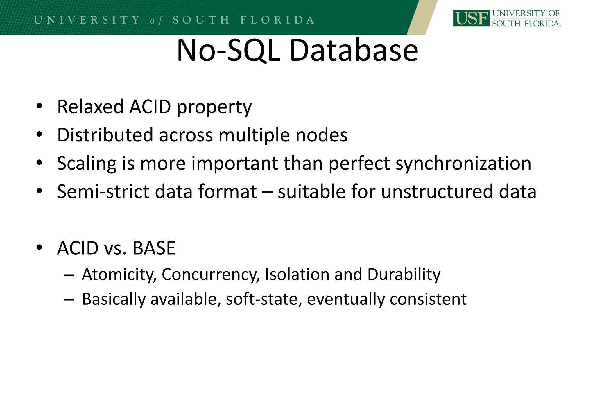 No-SQL Database
• Relaxed ACID property
• Distributed across multiple nodes
• Scaling is more important than perfect synchronization
• Semi-strict data format – suitable for unstructured data
• ACID vs. BASE
– Atomicity, Concurrency, Isolation and Durability
– Basically available, soft-state, eventually consistent
 