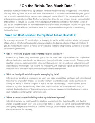 Why is leveraging big data so important to business these days?
Research on big data-including new different types of data that haven’t been analyzed before- offers a higher level
of understanding into what clienteles are planning and the ways in which the company operates. The opportunity
payoffs are improving customer retention, selling individual customers more products, and producing items with
excellent quality minimizing the ROI. Research has revealed that, with proper use, big data can definitely enhance
the bottom line to produce an impact on the overall profitability of an organization.
Enterprises must learnhow to leverage big data soon, ever since the volume of data being generated shows no signs
of scaling down. Big data is the recent trend within different verticals of industries today, but leveraging new types of
data to turn information into insight presents many challenges.It is quite difficult for the companies to collect, store
and analyze immense volumes of data. The four key factors have driven the need for many firms are commoditization
and digitization of products and services, ever-increasing activity and expansion into new markets,new sources of
data that are complex to ingest, and increased the demand for predictability and integrated solutions for capital asset
management. It’s truly a big data problem to scale services companies need to manage today is overwhelming
traditional systems.
“On the Brink. Too Much Data!”
Dazed and Confusedabout the Big Data? Let me illustrate it!
On an average, we generate 2.5 quintillion bytes of data every day and the world is exploding with the rising amount
of data, which is in the form of structured or unstructured pattern. Big data is a collection of data sets; the larger it
gets, the more difficult it becomes to manage and process using traditional data processing applications or available
database management tools.
What are the significant challenges in leveraging big data?
In the event you take a look at how systems are widely used today, we've got data warehouses built using relational
technology like Organization Database and Exadata, which give an understanding the way the businesses are
running and the way to revitalize it. Big data in most of the ways areundoubtedly - a natural evolution. What’s
different in big data is the revolutionary data sources; new forms of data not formerly captured, stored, or
analyzed. Substantial volumes of data are acquired very quickly, and may even not be orderedstructures, which
could make storing and analyzing it a challenging task.
Where are most companies falling on the big-data learning curve?
In the latest scenario, you might have all this data being generated and often it’s not stored for long-standing
analysis because there really hasn’t been an economical method to capture and store it, so organizations therefore
aren’t getting the right value from using it. Moreover, nowadays, you will find new techniques, which can be cost
effective and simpler for everybody.
 