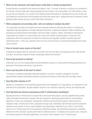 What are the relevance and significance of Big Data in Todays perspectives?
Everything that is connected to the internet and digital is 'data'. A number of devices or products are connected to
the internet, which provides data. Acquiring large amounts of data is not a real problem, but what matters is what
you do with your Big Data. It is a good to have Hadoop a latest technology for managing new sources of data, but
not forgetting everything that’s been developed during the last twenty years. Hadoop becomes an extension of that,
adding big data sources into your overall information architecture.
What companies are providing extra, who are looking to analyze big data?
The organization provides the broadest and most integrated enterprise-ready big data platform, including the
organization Big Data Appliance, Company Big Data Connectors, Exadata,and Exalytics In-Memory Machine. By
developing and optimizing the technologies required to obtain, organize, analyze, and decide on big data,the
organization has created it in a quite simple way to start and maintain big data projects. Furthermore, the
organization will be the single point of contact for assistance and upgrades, problem resolution becomes
significantly faster. In this way, customers don't incur the price and energy of tracking and building diverse open
source projects.
How to harvest every source of big data?
Creating lot of opportunities for customers to provide more and more data, encourage the partner with external
providers, and produce insights through cutting-edge analytics and research.
How to get personal in selling?
Enterprises can use micro-segmentation and personalization analytics to create tailored selling propositions and
approaches that indeed meet buyers’ requirements.
How to put big data at the heart of sales?
To develop a competitive advantage make data available to everyone, scientific investigation of growth
opportunitiesis needed, and decisions based on big data cornerstones of both sales plan and sales culture.
How Big Data impacts on IT?
Big data is a troublesome force presenting opportunities with challenges to IT organizations. To understand its full
potential to the organization, big data analytics requires a new method of capturing, storing, and analyzing data.
How Big Data has become synonymous with IT infrastructure challenges?
Big data demands on infrastructure to support the unstructured data analysis, security capabilities that protect
highly-distributed infrastructure and data, skill sets required for identifying opportunities by using statistics,
algorithms, mining, and visualization, storage that's efficient and economical enough to capture and store
terabytes of data, Infrastructure which is designed for large-scale, distributed, data-intensive jobs that spread the
situation across clusters of server nodes.Together with assessing the readiness of your staff, it's also vital to
assess your IT infrastructure for the incorporation of Big Data strategy. Since Big Data processing is completely
different from the “old style” process performed by traditional servers. To integrate new business rules, measures,
and tracking systems for Big Data applications, you need to make changes in your IT infrastructure.
 