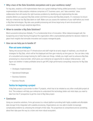 Why a buzz of the Data Scientists everywhere and is your workforce ready?
For big data, analytics or BI implementation there are a great challenge finding skilled personnels. A successful
implementation of data analytics initiatives comprises of IT, business users, and “data scientists” close
collaboration that will resolve the right business problems by identifying and implementing the data
analytics.Before you approach Big Data vendor and think to jump-start Big Data projects, it's necessary to ensure
that your enterprise has Big Data talent on staff. Make sure you assess the readiness of your staff before you invest
in Big Data technologies. Big data uses parallel processing and drives large lump of semi-structured and
unstructured data through analytical algorithms.
When to consider a Big Data Solutions?
Most successful enterprises Globally, IT is a fundamental driver of innovation. When dataaremanaged well, the
burgeoning size of data flowing throughout the organization offers unprecedented potential for decision makers to
glean fresh insights that stimulate innovation and surpass managerial goals.
How can we help you to handle it?
Taking into account that your IT infrastructure and staff might be at early stages of readiness, you should set
strategies for Big Data, which will be first deployed and then gain maturity as time goes on. You can take a help
of a consultant and arrange training for staff to take over things. Initially you might want to outsource Big Data
processing to a cloud provider, which gives your enterprise an opportunity to analyze initial process – and
figure out whether it makes profitable sense to get HPC (high performance computing) resources for Big Data
in-house.
Plan out some strategies
Strategies Implementation
Operational Challenges
Business Solutions
Business Results
A Big Data project is just similar to other IT projects, which has to be initiated as any other small pilot project at
first. This endeavor will help your enterprise to understand this technology better and what steps you need to
take from the IT prospective to get the most of Big Data project.
Tactics for beginning a project
Conclusion
Using our proactive solutions, firms get access to a robust platform providing both highly scalable and affordable
data storage firmly integrated with scalable processing. Organizations are now able to tackle increasingly
complicated problems by unlocking the strength of their data. The proportions to comprehend and do something
about their data pave the way to a richer and more robust ecosystem.
 