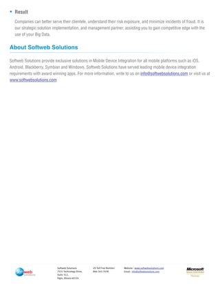 Solutions
Softweb Solutions
2531 Technology Drive,
Suite 312,
Elgin, Illinois 60124
US Toll Free Number:
866-345-7638
Website :
Email :
www.softwebsolutions.com
info@softwebsolutions.com
Result
Companies can better serve their clientele, understand their risk exposure, and minimize incidents of fraud. It is
our strategic solution implementation, and management partner, assisting you to gain competitive edge with the
use of your Big Data.
About Softweb Solutions
Softweb Solutions provide exclusive solutions in Mobile Device Integration for all mobile platforms such as iOS,
Android, Blackberry, Symbian and Windows. Softweb Solutions have served leading mobile device integration
requirements with award winning apps. For more information, write to us on or visit us atinfo@softwebsolutions.com
www.softwebsolutions.com
 