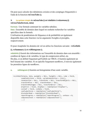 10
On peut aussi calculer des tabulations croisées et des comptages fréquentiels à
l'aide de la fonction rxCrossTabs ().
 La syntaxe simple de rxCrossTabs () est similaire à rxSummary ():
rxCrossTabs(formula, data)
Formula : Une formule contenant les variables tabulées.
Data : Ensemble de données dans lequel on souhaite rechercher les variables
spécifiées dans la formule.
L'utilisation de pondérations de fréquence et de probabilité est également
disponible dans cette fonction via les arguments fweights et pweights,
respectivement.
Et pour récapituler les données de vol on utilise les fonctions suivante : rxGetInfo
(), rxSummary () et rxHistogram ().
rxGetInfo () fournit des informations sur l'ensemble de données dans son ensemble :
combien de lignes et de variables, le type de compression utilisé, etc.
De plus, si on définit l'argument getVarInfo sur TRUE, il fournira également un
bref résumé des variables. Si on spécifie l'argument numRows, il renvoie également
les premières lignes de numRows.
a. rxHistogram () fournira un histogramme d'une seule variable.
 