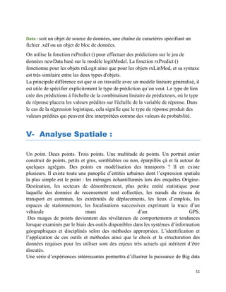 11
Data : soit un objet de source de données, une chaîne de caractères spécifiant un
fichier .xdf ou un objet de bloc de données.
On utilise la fonction rxPredict () pour effectuer des prédictions sur le jeu de
données newData basé sur le modèle logitModel. La fonction rxPredict ()
fonctionne pour les objets rxLogit ainsi que pour les objets rxLinMod, et sa syntaxe
est très similaire entre les deux types d'objets.
La principale différence est que si on travaille avec un modèle linéaire généralisé, il
est utile de spécifier explicitement le type de prédiction qu’on veut. Le type de lien
crée des prédictions à l'échelle de la combinaison linéaire de prédicteurs, où le type
de réponse placera les valeurs prédites sur l'échelle de la variable de réponse. Dans
le cas de la régression logistique, cela signifie que le type de réponse produit des
valeurs prédites qui peuvent être interprétées comme des valeurs de probabilité.
V- Analyse Spatiale :
Un point. Deux points. Trois points. Une multitude de points. Un portrait entier
construit de points, petits et gros, semblables ou non, éparpillés çà et là autour de
quelques agrégats. Des points en modélisation des transports ? Il en existe
plusieurs. Il existe toute une panoplie d’entités urbaines dont l’expression spatiale
la plus simple est le point : les ménages échantillonnés lors des enquêtes Origine-
Destination, les secteurs de dénombrement, plus petite entité statistique pour
laquelle des données de recensement sont collectées, les nœuds du réseau de
transport en commun, les extrémités de déplacements, les lieux d’emplois, les
espaces de stationnement, les localisations successives exprimant la trace d’un
véhicule muni d’un GPS.
Des nuages de points deviennent des révélateurs de comportements et tendances
lorsque examinés par le biais des outils disponibles dans les systèmes d’information
géographiques et disciplinés selon des méthodes appropriées. L’identification et
l’application de ces outils et méthodes ainsi que le choix et la structuration des
données requises pour les utiliser sont des enjeux très actuels qui méritent d’être
discutés.
Une série d’expériences intéressantes permettra d’illustrer la puissance de Big data
 